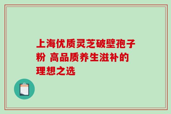 上海优质灵芝破壁孢子粉 高品质养生滋补的理想之选-第1张图片-灵芝之家