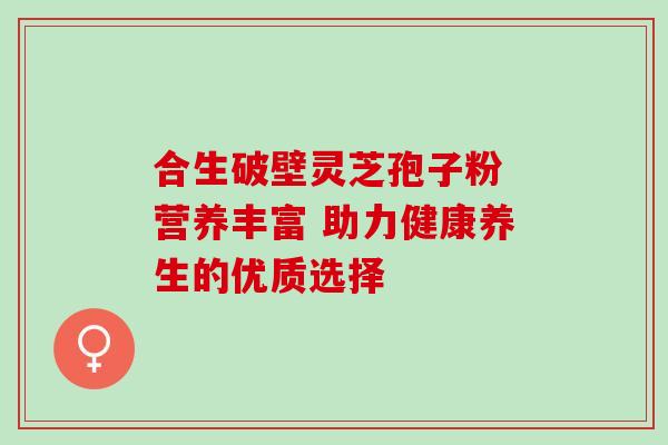 合生破壁灵芝孢子粉 营养丰富 助力健康养生的优质选择-第1张图片-灵芝之家