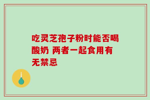 吃灵芝孢子粉时能否喝酸奶 两者一起食用有无禁忌-第1张图片-灵芝之家 吃灵芝孢子粉时能否喝酸奶 两者一起食用有无禁忌-第1张图片-灵芝之家