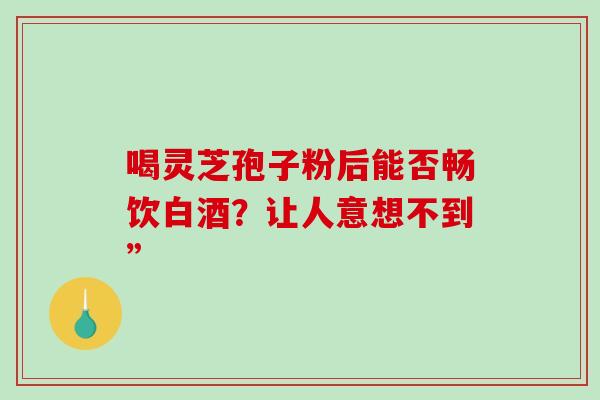 喝灵芝孢子粉后能否畅饮白酒？让人意想不到”-第1张图片-灵芝之家