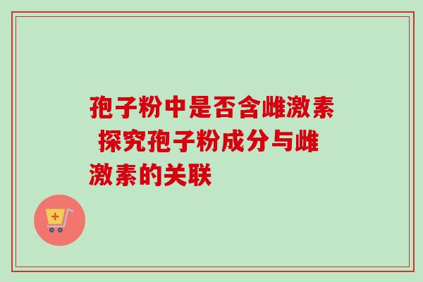 孢子粉中是否含雌激素 探究孢子粉成分与雌激素的关联-第1张图片-灵芝之家 孢子粉中是否含雌激素 探究孢子粉成分与雌激素的关联-第1张图片-灵芝之家