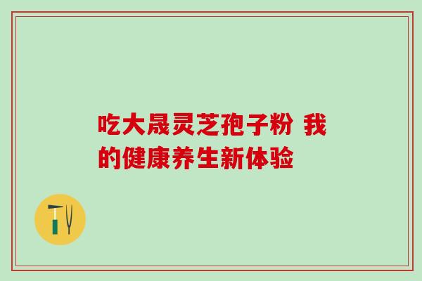 吃大晟灵芝孢子粉 我的健康养生新体验-第1张图片-灵芝之家