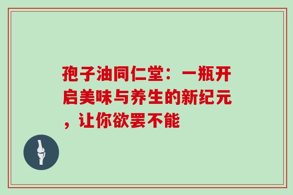 孢子油同仁堂：一瓶开启美味与养生的新纪元，让你欲罢不能-第1张图片-灵芝之家