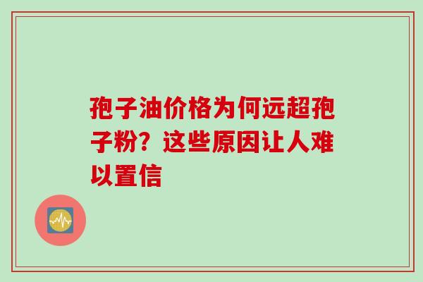 孢子油价格为何远超孢子粉?这些原因让人难以置信-第1张图片-灵芝之家 孢子油价格为何远超孢子粉?这些原因让人难以置信-第1张图片-灵芝之家