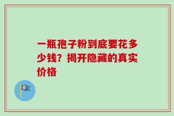 一瓶孢子粉到底要花多少钱？揭开隐藏的真实价格-第1张图片-灵芝之家