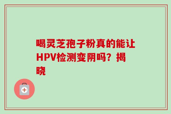 喝灵芝孢子粉真的能让HPV检测变阴吗?揭晓-第1张图片-灵芝之家 喝灵芝孢子粉真的能让HPV检测变阴吗?揭晓-第1张图片-灵芝之家