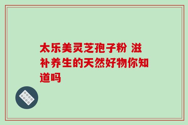 太乐美灵芝孢子粉 滋补养生的天然好物你知道吗-第1张图片-灵芝之家 太乐美灵芝孢子粉 滋补养生的天然好物你知道吗-第1张图片-灵芝之家