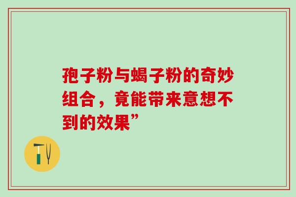 孢子粉与蝎子粉的奇妙组合,竟能带来意想不到的效果”-第1张图片-灵芝之家 孢子粉与蝎子粉的奇妙组合,竟能带来意想不到的效果”-第1张图片-灵芝之家