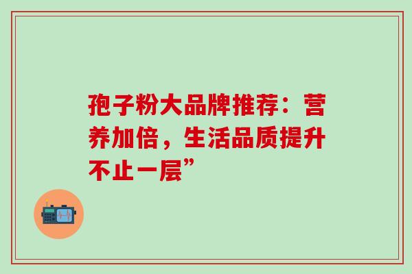 孢子粉大品牌推荐:营养加倍,生活品质提升不止一层”-第1张图片-灵芝之家 孢子粉大品牌推荐:营养加倍,生活品质提升不止一层”-第1张图片-灵芝之家