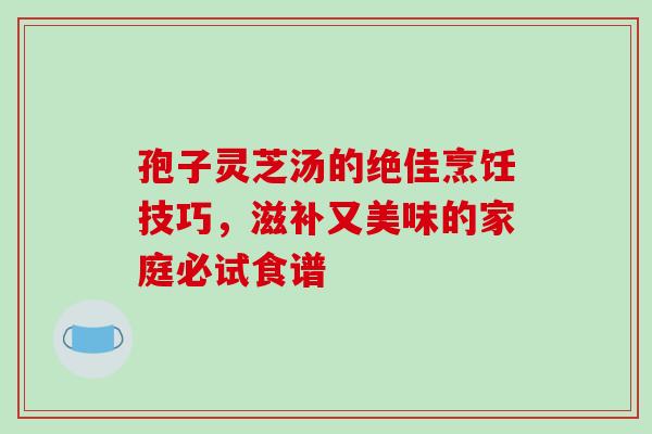 孢子灵芝汤的绝佳烹饪技巧,滋补又美味的家庭必试食谱-第1张图片-灵芝之家 孢子灵芝汤的绝佳烹饪技巧,滋补又美味的家庭必试食谱-第1张图片-灵芝之家