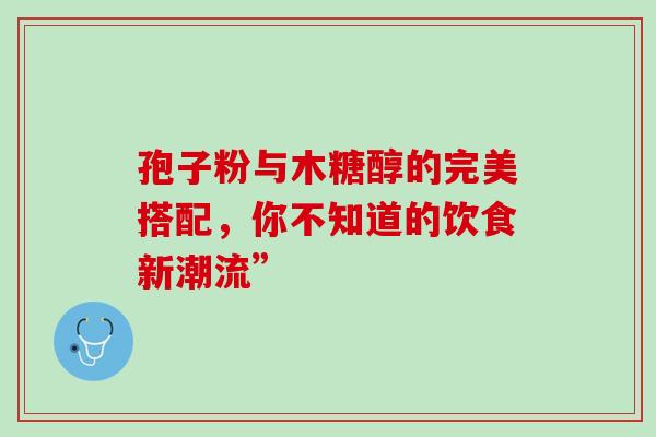 孢子粉与木糖醇的完美搭配,你不知道的饮食新潮流”-第1张图片-灵芝之家 孢子粉与木糖醇的完美搭配,你不知道的饮食新潮流”-第1张图片-灵芝之家