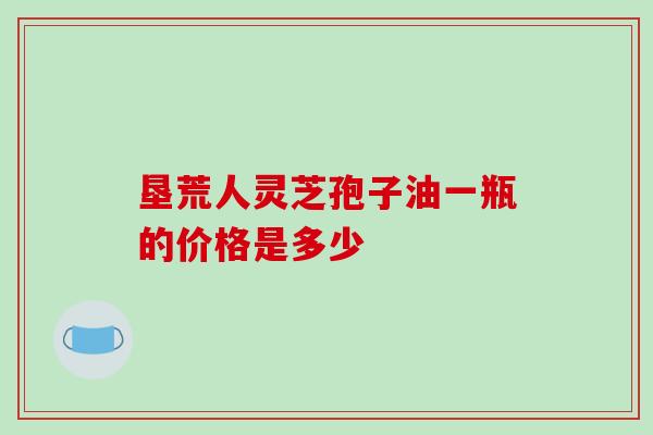 垦荒人灵芝孢子油一瓶的价格是多少-第1张图片-灵芝之家