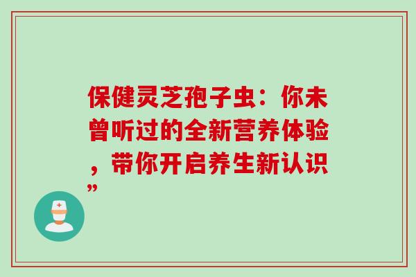 保健灵芝孢子虫：你未曾听过的全新营养体验，带你开启养生新认识”-第1张图片-灵芝之家