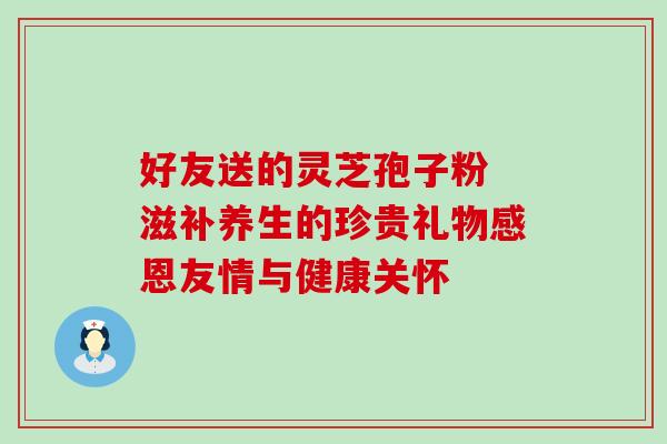 好友送的灵芝孢子粉 滋补养生的珍贵礼物感恩友情与健康关怀-第1张图片-灵芝之家 好友送的灵芝孢子粉 滋补养生的珍贵礼物感恩友情与健康关怀-第1张图片-灵芝之家