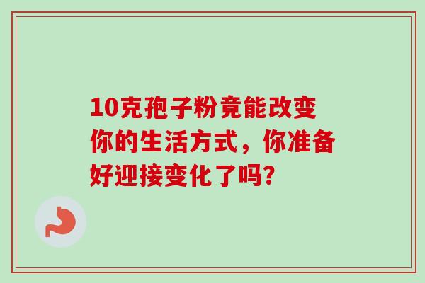10克孢子粉竟能改变你的生活方式,你准备好迎接变化了吗?-第1张图片-灵芝之家 10克孢子粉竟能改变你的生活方式,你准备好迎接变化了吗?-第1张图片-灵芝之家