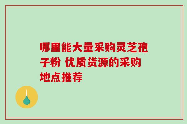 哪里能大量采购灵芝孢子粉 优质货源的采购地点推荐-第1张图片-灵芝之家 哪里能大量采购灵芝孢子粉 优质货源的采购地点推荐-第1张图片-灵芝之家