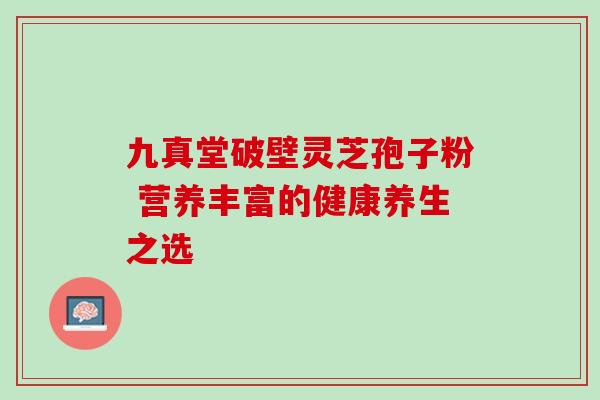 九真堂破壁灵芝孢子粉 营养丰富的健康养生之选-第1张图片-灵芝之家 九真堂破壁灵芝孢子粉 营养丰富的健康养生之选-第1张图片-灵芝之家