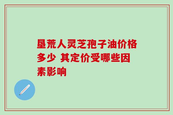 垦荒人灵芝孢子油价格多少 其定价受哪些因素影响-第1张图片-灵芝之家 垦荒人灵芝孢子油价格多少 其定价受哪些因素影响-第1张图片-灵芝之家