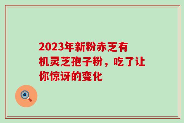 2023年新粉赤芝有机灵芝孢子粉,吃了让你惊讶的变化-第1张图片-灵芝之家 2023年新粉赤芝有机灵芝孢子粉,吃了让你惊讶的变化-第1张图片-灵芝之家