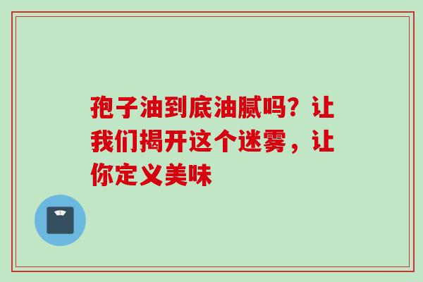 孢子油到底油腻吗？让我们揭开这个迷雾，让你定义美味-第1张图片-灵芝之家