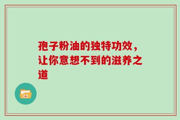 孢子粉油的独特功效,让你意想不到的滋养之道-第1张图片-灵芝之家 孢子粉油的独特功效,让你意想不到的滋养之道-第1张图片-灵芝之家