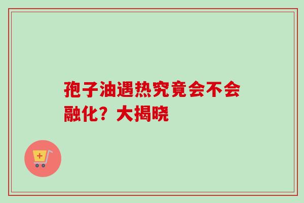 孢子油遇热究竟会不会融化?大揭晓-第1张图片-灵芝之家 孢子油遇热究竟会不会融化?大揭晓-第1张图片-灵芝之家