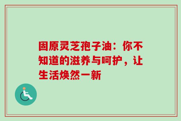 固原灵芝孢子油:你不知道的滋养与呵护,让生活焕然一新-第1张图片-灵芝之家 固原灵芝孢子油:你不知道的滋养与呵护,让生活焕然一新-第1张图片-灵芝之家