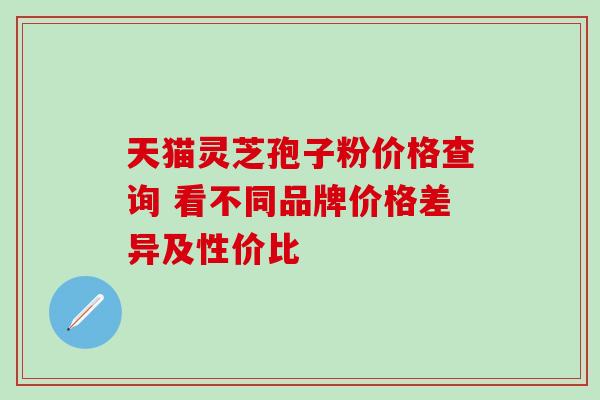 天猫灵芝孢子粉价格查询 看不同品牌价格差异及性价比-第1张图片-灵芝之家 天猫灵芝孢子粉价格查询 看不同品牌价格差异及性价比-第1张图片-灵芝之家