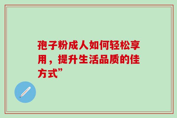 孢子粉成人如何轻松享用,提升生活品质的佳方式”-第1张图片-灵芝之家 孢子粉成人如何轻松享用,提升生活品质的佳方式”-第1张图片-灵芝之家