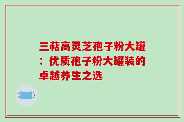 三萜高灵芝孢子粉大罐:优质孢子粉大罐装的卓越养生之选-第1张图片-灵芝之家 三萜高灵芝孢子粉大罐:优质孢子粉大罐装的卓越养生之选-第1张图片-灵芝之家