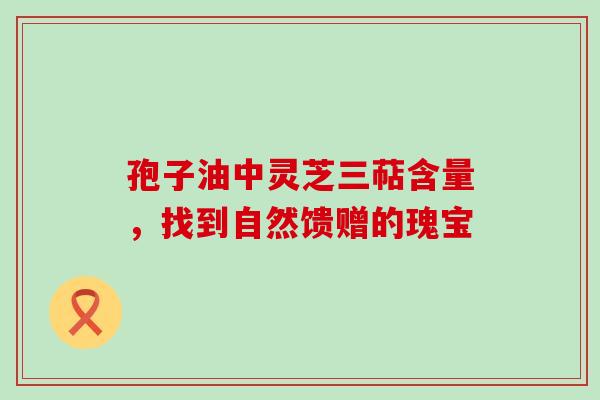 孢子油中灵芝三萜含量,找到自然馈赠的瑰宝-第1张图片-灵芝之家 孢子油中灵芝三萜含量,找到自然馈赠的瑰宝-第1张图片-灵芝之家