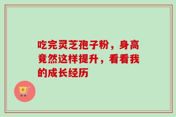 吃完灵芝孢子粉,身高竟然这样提升,看看我的成长经历-第1张图片-灵芝之家 吃完灵芝孢子粉,身高竟然这样提升,看看我的成长经历-第1张图片-灵芝之家
