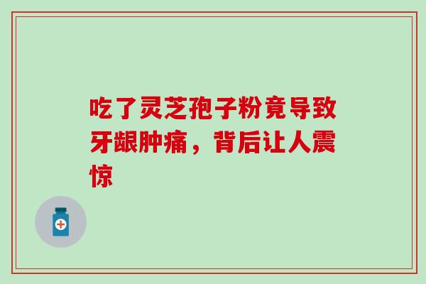 吃了灵芝孢子粉竟导致牙龈肿痛,背后让人震惊-第1张图片-灵芝之家 吃了灵芝孢子粉竟导致牙龈肿痛,背后让人震惊-第1张图片-灵芝之家
