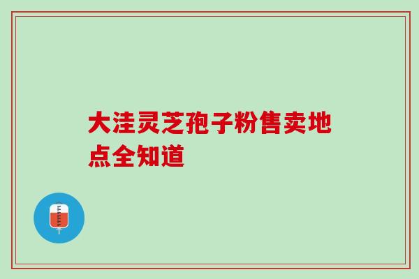 大洼灵芝孢子粉售卖地点全知道-第1张图片-灵芝之家 大洼灵芝孢子粉售卖地点全知道-第1张图片-灵芝之家