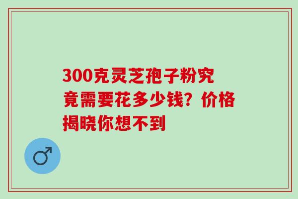 300克灵芝孢子粉究竟需要花多少钱?价格揭晓你想不到-第1张图片-灵芝之家 300克灵芝孢子粉究竟需要花多少钱?价格揭晓你想不到-第1张图片-灵芝之家