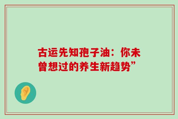 古运先知孢子油:你未曾想过的养生新趋势”-第1张图片-灵芝之家 古运先知孢子油:你未曾想过的养生新趋势”-第1张图片-灵芝之家