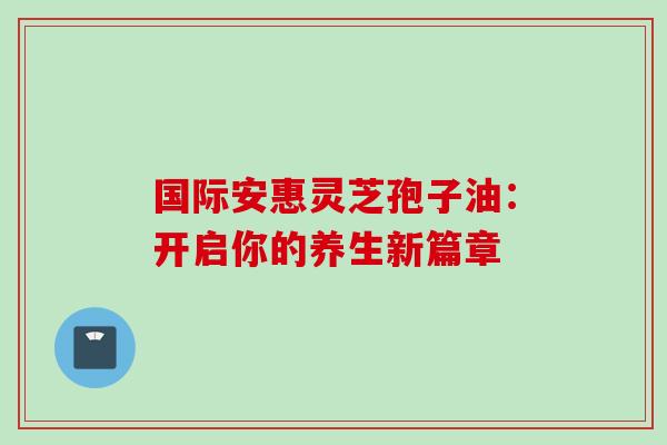 国际安惠灵芝孢子油:开启你的养生新篇章-第1张图片-灵芝之家 国际安惠灵芝孢子油:开启你的养生新篇章-第1张图片-灵芝之家