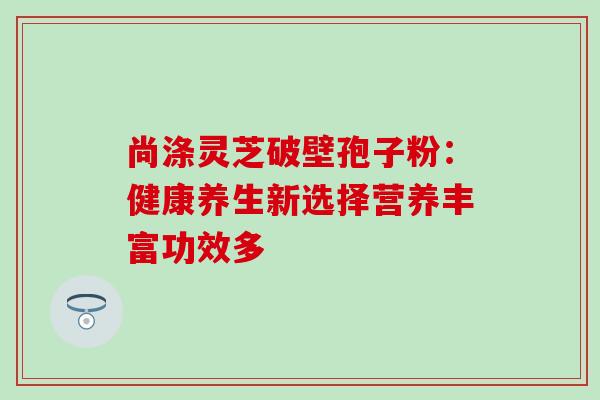 尚涤灵芝破壁孢子粉:健康养生新选择营养丰富功效多-第1张图片-灵芝之家 尚涤灵芝破壁孢子粉:健康养生新选择营养丰富功效多-第1张图片-灵芝之家
