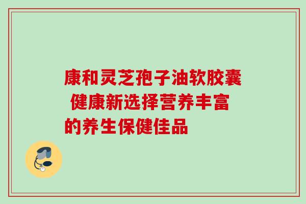 康和灵芝孢子油软胶囊 健康新选择营养丰富的养生保健佳品-第1张图片-灵芝之家 康和灵芝孢子油软胶囊 健康新选择营养丰富的养生保健佳品-第1张图片-灵芝之家