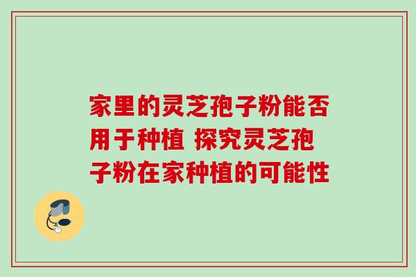 家里的灵芝孢子粉能否用于种植 探究灵芝孢子粉在家种植的可能性-第1张图片-灵芝之家 家里的灵芝孢子粉能否用于种植 探究灵芝孢子粉在家种植的可能性-第1张图片-灵芝之家