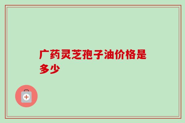 广药灵芝孢子油价格是多少-第1张图片-灵芝之家 广药灵芝孢子油价格是多少-第1张图片-灵芝之家