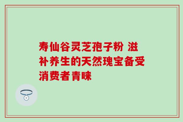 寿仙谷灵芝孢子粉 滋补养生的天然瑰宝备受消费者青睐-第1张图片-灵芝之家 寿仙谷灵芝孢子粉 滋补养生的天然瑰宝备受消费者青睐-第1张图片-灵芝之家