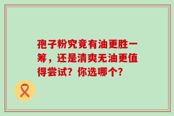 孢子粉究竟有油更胜一筹,还是清爽无油更值得尝试?你选哪个?-第1张图片-灵芝之家 孢子粉究竟有油更胜一筹,还是清爽无油更值得尝试?你选哪个?-第1张图片-灵芝之家