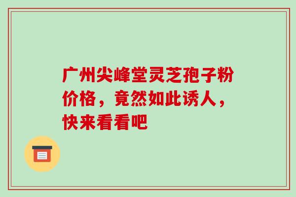 广州尖峰堂灵芝孢子粉价格,竟然如此诱人,快来看看吧-第1张图片-灵芝之家 广州尖峰堂灵芝孢子粉价格,竟然如此诱人,快来看看吧-第1张图片-灵芝之家