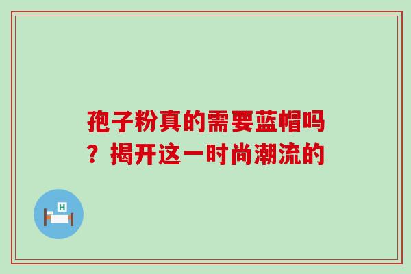孢子粉真的需要蓝帽吗?揭开这一时尚潮流的-第1张图片-灵芝之家 孢子粉真的需要蓝帽吗?揭开这一时尚潮流的-第1张图片-灵芝之家