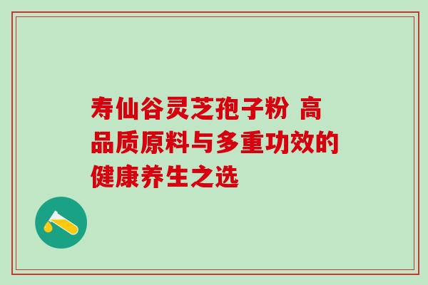 寿仙谷灵芝孢子粉 高品质原料与多重功效的健康养生之选-第1张图片-灵芝之家 寿仙谷灵芝孢子粉 高品质原料与多重功效的健康养生之选-第1张图片-灵芝之家