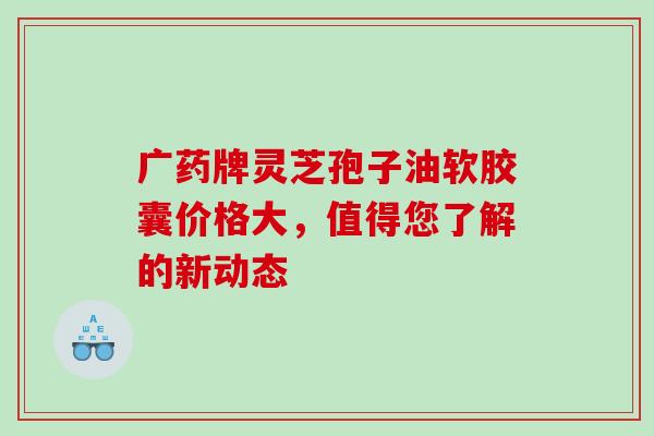 广药牌灵芝孢子油软胶囊价格大,值得您了解的新动态-第1张图片-灵芝之家 广药牌灵芝孢子油软胶囊价格大,值得您了解的新动态-第1张图片-灵芝之家