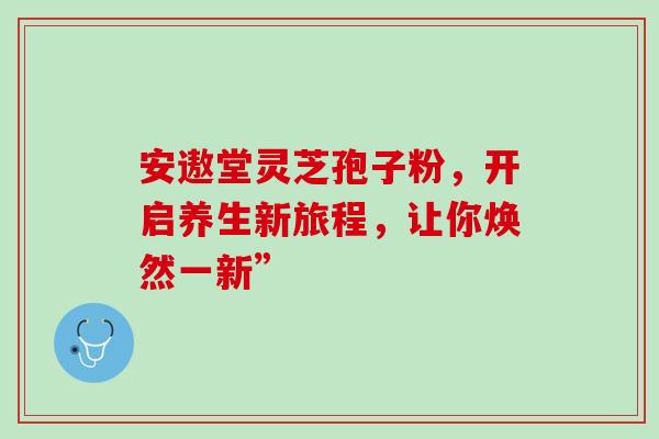 安遨堂灵芝孢子粉,开启养生新旅程,让你焕然一新”-第1张图片-灵芝之家 安遨堂灵芝孢子粉,开启养生新旅程,让你焕然一新”-第1张图片-灵芝之家