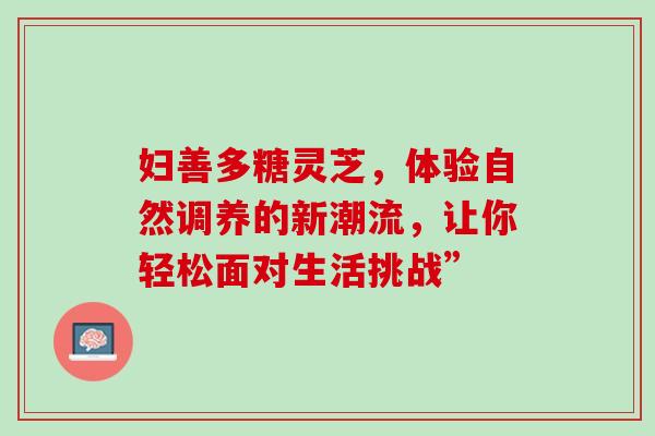 妇善多糖灵芝,体验自然调养的新潮流,让你轻松面对生活挑战”-第1张图片-灵芝之家 妇善多糖灵芝,体验自然调养的新潮流,让你轻松面对生活挑战”-第1张图片-灵芝之家