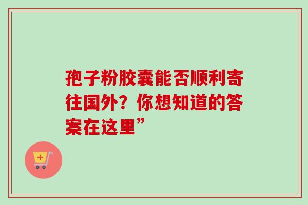 孢子粉胶囊能否顺利寄往国外?你想知道的答案在这里”-第1张图片-灵芝之家 孢子粉胶囊能否顺利寄往国外?你想知道的答案在这里”-第1张图片-灵芝之家